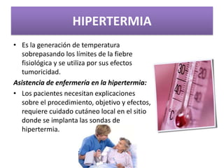 HIPERTERMIA
• Es la generación de temperatura
sobrepasando los límites de la fiebre
fisiológica y se utiliza por sus efectos
tumoricidad.
Asistencia de enfermería en la hipertermia:
• Los pacientes necesitan explicaciones
sobre el procedimiento, objetivo y efectos,
requiere cuidado cutáneo local en el sitio
donde se implanta las sondas de
hipertermia.
 
