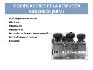 MODIFICADORES DE LA RESPUESTA
BIOLOGICA (BRM)
• Anticuerpos monoclonales
• Citosinas
• Interferones
• Interleucinas
• Factor de crecimiento hematopoyético
• Factor de necrosis tumoral
• Retinoides
 