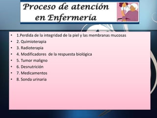 • 1.Perdida de la integridad de la piel y las membranas mucosas
• 2. Quimioterapia
• 3. Radioterapia
• 4. Modificadores de la respuesta biológica
• 5. Tumor maligno
• 6. Desnutrición
• 7. Medicamentos
• 8. Sonda urinaria
 