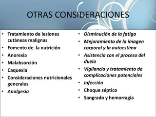 OTRAS CONSIDERACIONES
• Tratamiento de lesiones
cutáneas malignas
• Fomento de la nutrición
• Anorexia
• Malabsorción
• Caquexia
• Consideraciones nutricionales
generales
• Analgesia
• Disminución de la fatiga
• Mejoramiento de la imagen
corporal y la autoestima
• Asistencia con el proceso del
duelo
• Vigilancia y tratamiento de
complicaciones potenciales
• Infección
• Choque séptico
• Sangrado y hemorragia
 