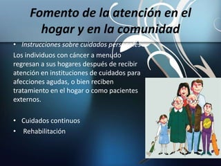 Fomento de la atención en el
hogar y en la comunidad
• Instrucciones sobre cuidados personales
Los individuos con cáncer a menudo
regresan a sus hogares después de recibir
atención en instituciones de cuidados para
afecciones agudas, o bien reciben
tratamiento en el hogar o como pacientes
externos.
• Cuidados continuos
• Rehabilitación
 