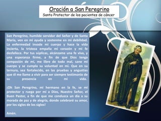 San Peregrino, humilde servidor del Señor y de Santa
María, ven en mi ayuda y sostenme en mi debilidad.
La enfermedad invade mi cuerpo y hace la vida
incierta, la tristeza empaña mi corazón y mi fe
desfallece. Por tus súplicas, alcánzame una fe viva, y
una esperanza firme, a fin de que Dios tenga
compasión de mí, me libre de todo mal, sane mi
cuerpo y se cumpla su voluntad en mí. Que en su
ternura, sea fortalecido, en las pruebas y angustias
que él me llame a vivir para ser siempre testimonio de
su presencia en mi vida.
¡Oh San Peregrino, mi hermano en la fe, se mi
protector y ruega por mí a Dios, Nuestro Señor, el
Buen Pastor, a fin de que me conduzca un día a su
morada de paz y de alegría, donde celebraré su amor,
por los siglos de los siglos!
Amén.
Oración a San Peregrino
Santo Protector de los pacientes de cáncer
 