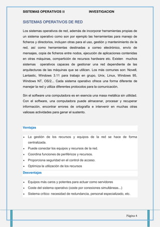 SISTEMAS OPERATIVOS 𝚰𝐈 INVESTIGACION
Página 4
SISTEMAS OPERATIVOS DE RED
Los sistemas operativos de red, además de incorporar herramientas propias de
un sistema operativo como son por ejemplo las herramientas para manejo de
ficheros y directorios, incluyen otras para el uso, gestión y mantenimiento de la
red, así como herramientas destinadas a correo electrónico, envío de
mensajes, copia de ficheros entre nodos, ejecución de aplicaciones contenidas
en otras máquinas, compartición de recursos hardware etc. Existen muchos
sistemas operativos capaces de gestionar una red dependiente de las
arquitecturas de las máquinas que se utilicen. Los más comunes son: Novell,
Lantastic, Windows 3.11 para trabajo en grupo, Unix, Linux, Windows 95,
Windows NT, OS/2... Cada sistema operativo ofrece una forma diferente de
manejar la red y utiliza diferentes protocolos para la comunicación.
Sin el software una computadora es en esencia una masa metálica sin utilidad.
Con el software, una computadora puede almacenar, procesar y recuperar
información, encontrar errores de ortografía e intervenir en muchas otras
valiosas actividades para ganar el sustento.
Ventajas
 La gestión de los recursos y equipos de la red se hace de forma
centralizada.
 Puede conectar los equipos y recursos de la red.
 Coordina funciones de periféricos y recursos.
 Proporciona seguridad en el control de acceso.
 Optimiza la utilización de los recursos
Desventajas
 Equipos más caros y potentes para actuar como servidores
 Coste del sistema operativo (coste por conexiones simultáneas...)
 Sistema crítico: necesidad de redundancia, personal especializado, etc.
 