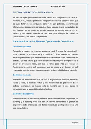 SISTEMAS OPERATIVOS 𝚰𝐈 INVESTIGACION
Página 5
SISTEMA OPERATIVO CENTRALIZADO
Se trata de aquel que utiliza los recursos de una sola computadora, es decir, su
memoria, CPU, disco y periféricos. Respectó al hardware podemos decir que
se suele tratar de un computador caro y de gran potencia, con terminales
alfanuméricos directamente conectados. Suele tratarse de una computadora de
tipo desktop, en las cuales es común encontrar un monitor grande con un
teclado y un mouse, además de un case para albergar la unidad de
procesamiento y los demás componentes
Características de los Sistemas Operativos de Centralizado
Gestión de procesos
Respecto al manejo de procesos podemos cubrir 3 cosas: la comunicación
entre procesos, la sincronización y la planificación. Para ejecutar un proceso,
se le asigna memoria y se ejecuta sobre el (normalmente) único procesador del
sistema. Es más simple que en un sistema distribuido pues siempre se va a
elegir el procesador local, así que el tema pasa más por buscar el
funcionamiento óptimo del procesador que se posea y en buscar en qué
procesador ejecutar un proceso para aprovechar las posibilidades de cómputo.
Gestión de memoria
El manejo de memoria tiene que ver con la asignación de memoria, el mapeo
lógico y físico, la memoria virtual y los mecanismos de protección. En el
sistema centralizado se maneja sólo la memoria con la que cuenta la
computadora en la que está instalado el sistema
Gestión de dispositivos
Sobre el manejo de dispositivos podemos tratar los driver de los dispositivos, el
buffering y el spooling. Para que sea un sistema centralizado la gestión de
dispositivos debe encargarse sólo de los dispositivos que le pertenecen a una
sola computadora.
 