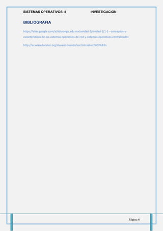 SISTEMAS OPERATIVOS 𝚰𝐈 INVESTIGACION
Página 6
BIBLIOGRAFIA
https://sites.google.com/a/itdurango.edu.mx/unidad-2/unidad-1/1-1---conceptos-y-
caracteristicas-de-los-sistemas-operativos-de-red-y-sistemas-operativos-centralizados
http://es.wikieducator.org/Usuario:Juanda/sor/Introducci%C3%B3n
 