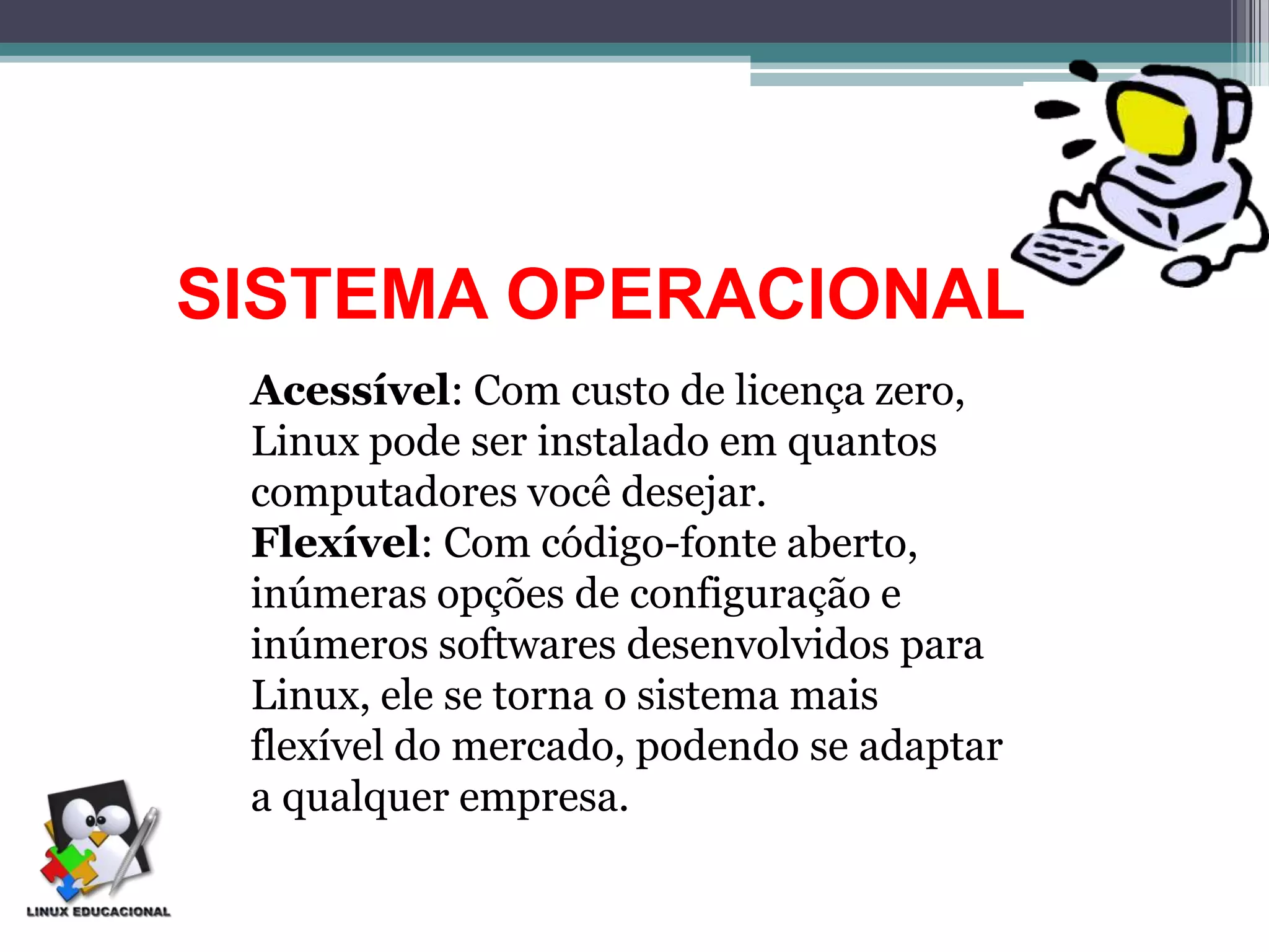 SISTEMA OPERACIONAL
 Acessível: Com custo de licença zero,
 Linux pode ser instalado em quantos
 computadores você desejar.
 Flexível: Com código-fonte aberto,
 inúmeras opções de configuração e
 inúmeros softwares desenvolvidos para
 Linux, ele se torna o sistema mais
 flexível do mercado, podendo se adaptar
 a qualquer empresa.
 