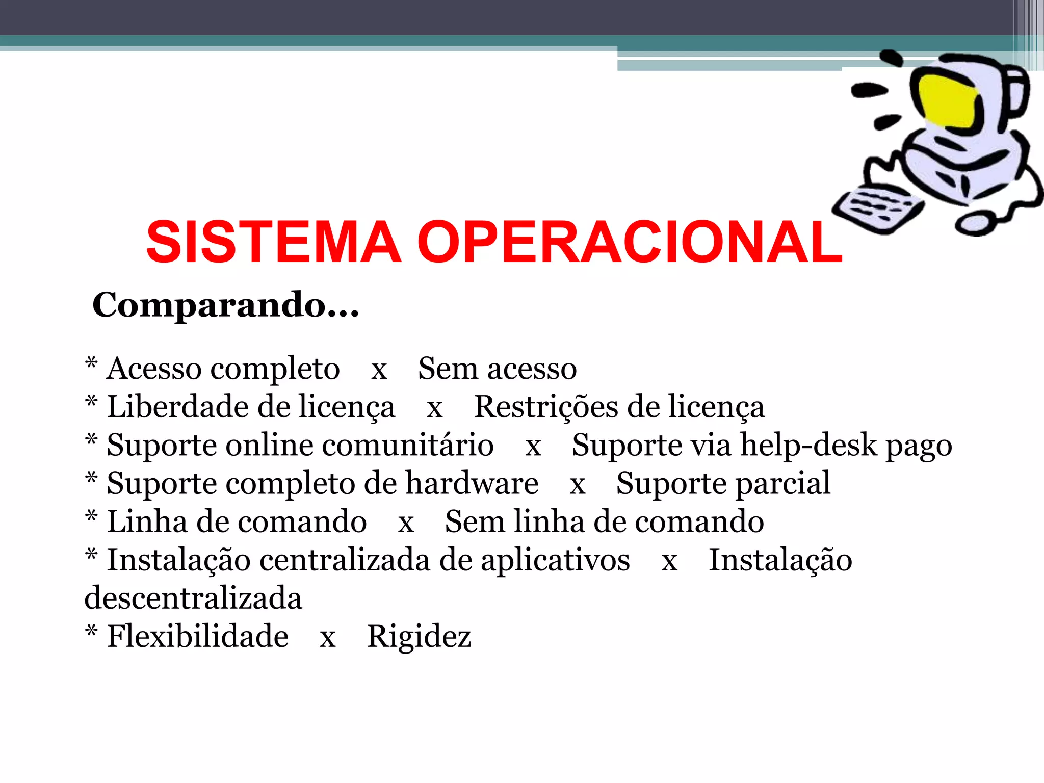 SISTEMA OPERACIONAL
Comparando...
* Acesso completo x Sem acesso
* Liberdade de licença x Restrições de licença
* Suporte online comunitário x Suporte via help-desk pago
* Suporte completo de hardware x Suporte parcial
* Linha de comando x Sem linha de comando
* Instalação centralizada de aplicativos x Instalação
descentralizada
* Flexibilidade x Rigidez
 