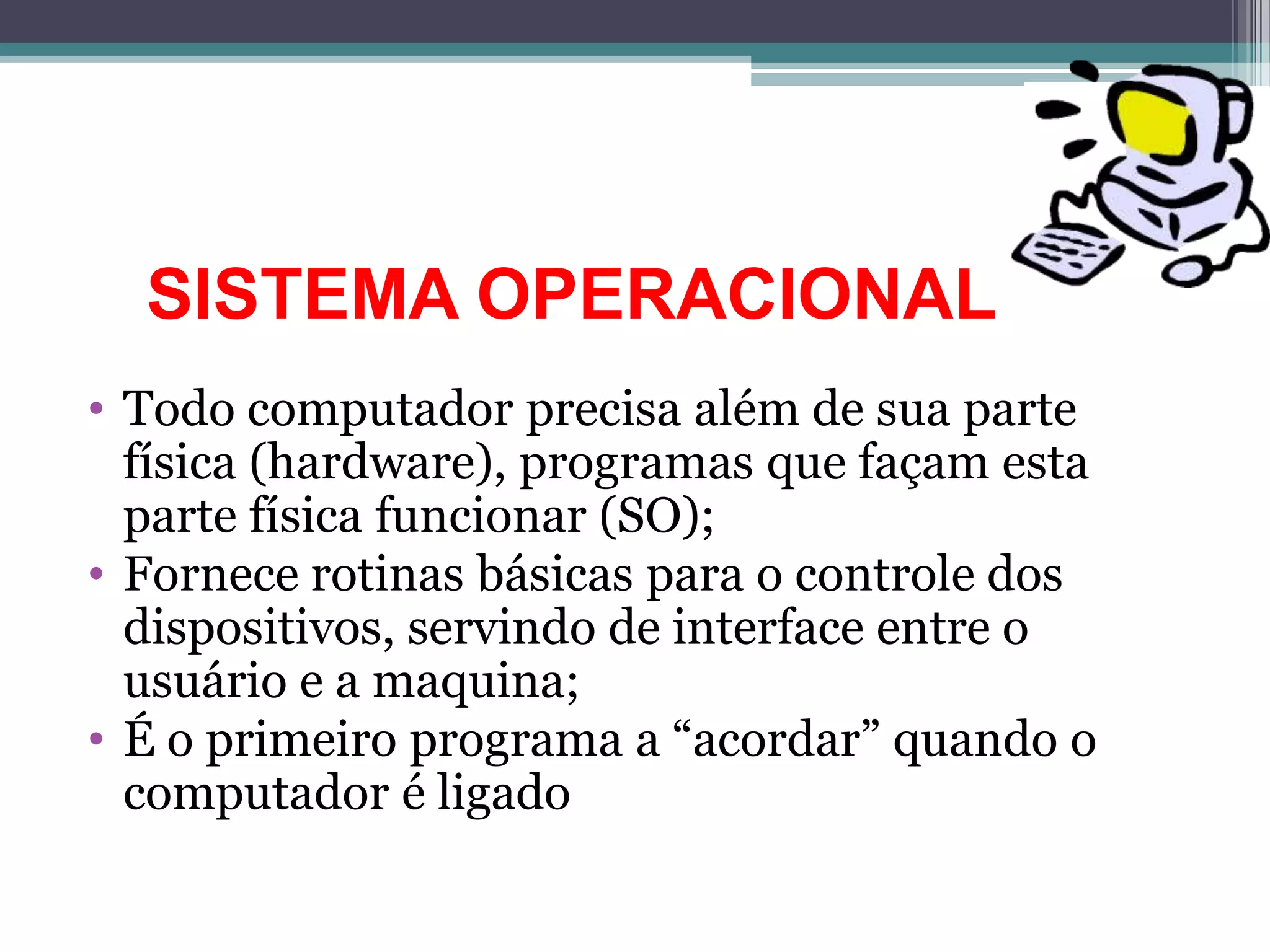 SISTEMA OPERACIONAL
• Todo computador precisa além de sua parte
  física (hardware), programas que façam esta
  parte física funcionar (SO);
• Fornece rotinas básicas para o controle dos
  dispositivos, servindo de interface entre o
  usuário e a maquina;
• É o primeiro programa a “acordar” quando o
  computador é ligado
 