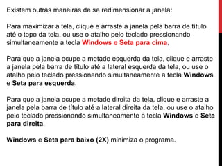 Existem outras maneiras de se redimensionar a janela:
Para maximizar a tela, clique e arraste a janela pela barra de título
até o topo da tela, ou use o atalho pelo teclado pressionando
simultaneamente a tecla Windows e Seta para cima.
Para que a janela ocupe a metade esquerda da tela, clique e arraste
a janela pela barra de título até a lateral esquerda da tela, ou use o
atalho pelo teclado pressionando simultaneamente a tecla Windows
e Seta para esquerda.
Para que a janela ocupe a metade direita da tela, clique e arraste a
janela pela barra de título até a lateral direita da tela, ou use o atalho
pelo teclado pressionando simultaneamente a tecla Windows e Seta
para direita.
Windows e Seta para baixo (2X) minimiza o programa.
 