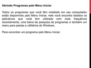 Abrindo Programas pelo Menu Iniciar
Todos os programas que você têm instalado em seu computador
estão disponíveis pelo Menu Iniciar, nele você encontra listados os
aplicativos que você tem utilizado com mais frequência
recentemente, uma barra de pesquisa de programas e também um
menu para pastas e utilitários do Windows.
Para encontrar um programa pelo Menu Iniciar:
 