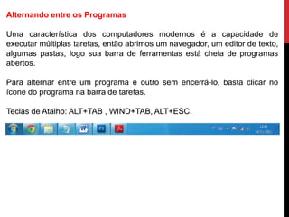 Alternando entre os Programas
Uma característica dos computadores modernos é a capacidade de
executar múltiplas tarefas, então abrimos um navegador, um editor de texto,
algumas pastas, logo sua barra de ferramentas está cheia de programas
abertos.
Para alternar entre um programa e outro sem encerrá-lo, basta clicar no
ícone do programa na barra de tarefas.
Teclas de Atalho: ALT+TAB , WIND+TAB, ALT+ESC.
 