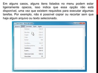 Em alguns casos, alguns itens listados no menu podem estar
ligeiramente opacos, isso indica que essa opção não está
disponível, uma vez que existem requisitos para executar algumas
tarefas. Por exemplo, não é possível copiar ou recortar sem que
haja algum arquivo ou texto selecionado.
 