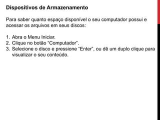 Dispositivos de Armazenamento
Para saber quanto espaço disponível o seu computador possui e
acessar os arquivos em seus discos:
1. Abra o Menu Iniciar.
2. Clique no botão “Computador”.
3. Selecione o disco e pressione “Enter”, ou dê um duplo clique para
visualizar o seu conteúdo.
 