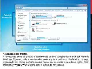 Navegação nas Pastas
A navegação entre as pastas e documentos do seu computador é feita por meio do
Windows Explorer, nele você visualiza seus arquivos de forma hierárquica, ou seja,
organizado em níveis, partindo da raiz que é, por exemplo, o seu disco rígido. Dica:
pressione “WINDOWS+E” para abrir a janela de navegação.
 