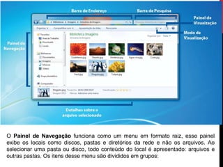 O Painel de Navegação funciona como um menu em formato raiz, esse painel
exibe os locais como discos, pastas e diretórios da rede e não os arquivos. Ao
selecionar uma pasta ou disco, todo conteúdo do local é apresentado: arquivos e
outras pastas. Os itens desse menu são divididos em grupos:
 