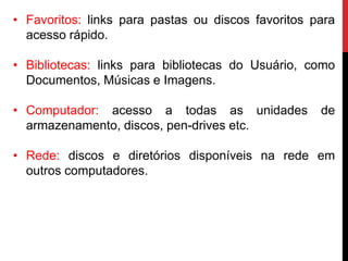 • Favoritos: links para pastas ou discos favoritos para
acesso rápido.
• Bibliotecas: links para bibliotecas do Usuário, como
Documentos, Músicas e Imagens.
• Computador: acesso a todas as unidades de
armazenamento, discos, pen-drives etc.
• Rede: discos e diretórios disponíveis na rede em
outros computadores.
 