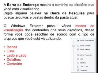 A Barra de Endereço mostra o caminho do diretório que
você está visualizando.
Digite alguma palavra na Barra de Pesquisa para
buscar arquivos e pastas dentro da pasta atual.
O Windows Explorer possui vários modos de
visualização dos conteúdos dos seus diretórios, dessa
forma você pode escolher de acordo com o tipo de
arquivos que você está visualizando.
• Ícones
• Lista
• Lado a Lado
• Detalhes
• Conteúdo
 