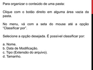 Para organizar o conteúdo de uma pasta:
Clique com o botão direito em alguma área vazia da
pasta.
No menu, vá com a seta do mouse até a opção
“Classificar por”.
Selecione a opção desejada. É possível classificar por:
a. Nome.
b. Data de Modificação.
c. Tipo (Extensão do arquivo).
d. Tamanho.
 