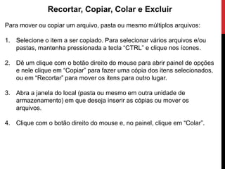 Recortar, Copiar, Colar e Excluir
Para mover ou copiar um arquivo, pasta ou mesmo múltiplos arquivos:
1. Selecione o item a ser copiado. Para selecionar vários arquivos e/ou
pastas, mantenha pressionada a tecla “CTRL” e clique nos ícones.
2. Dê um clique com o botão direito do mouse para abrir painel de opções
e nele clique em “Copiar” para fazer uma cópia dos itens selecionados,
ou em “Recortar” para mover os itens para outro lugar.
3. Abra a janela do local (pasta ou mesmo em outra unidade de
armazenamento) em que deseja inserir as cópias ou mover os
arquivos.
4. Clique com o botão direito do mouse e, no painel, clique em “Colar”.
 