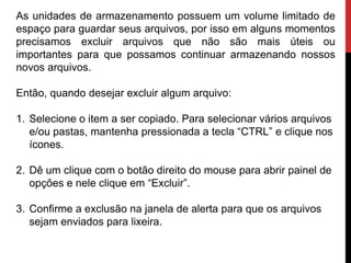 As unidades de armazenamento possuem um volume limitado de
espaço para guardar seus arquivos, por isso em alguns momentos
precisamos excluir arquivos que não são mais úteis ou
importantes para que possamos continuar armazenando nossos
novos arquivos.
Então, quando desejar excluir algum arquivo:
1. Selecione o item a ser copiado. Para selecionar vários arquivos
e/ou pastas, mantenha pressionada a tecla “CTRL” e clique nos
ícones.
2. Dê um clique com o botão direito do mouse para abrir painel de
opções e nele clique em “Excluir”.
3. Confirme a exclusão na janela de alerta para que os arquivos
sejam enviados para lixeira.
 