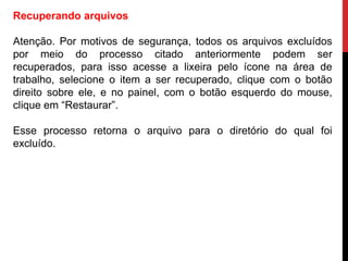 Recuperando arquivos
Atenção. Por motivos de segurança, todos os arquivos excluídos
por meio do processo citado anteriormente podem ser
recuperados, para isso acesse a lixeira pelo ícone na área de
trabalho, selecione o item a ser recuperado, clique com o botão
direito sobre ele, e no painel, com o botão esquerdo do mouse,
clique em “Restaurar”.
Esse processo retorna o arquivo para o diretório do qual foi
excluído.
 