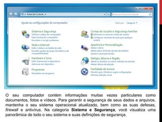 O seu computador contém informações muitas vezes particulares como
documentos, fotos e vídeos. Para garantir a segurança de seus dados e arquivos,
mantenha o seu sistema operacional atualizado, bem como as suas defesas,
firewall e antivírus. Na categoria Sistema e Segurança, você visualiza uma
panorâmica de todo o seu sistema e suas definições de segurança.
 