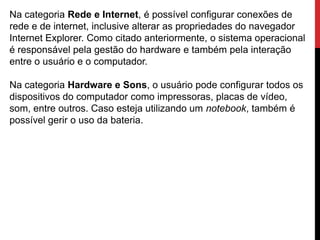 Na categoria Rede e Internet, é possível configurar conexões de
rede e de internet, inclusive alterar as propriedades do navegador
Internet Explorer. Como citado anteriormente, o sistema operacional
é responsável pela gestão do hardware e também pela interação
entre o usuário e o computador.
Na categoria Hardware e Sons, o usuário pode configurar todos os
dispositivos do computador como impressoras, placas de vídeo,
som, entre outros. Caso esteja utilizando um notebook, também é
possível gerir o uso da bateria.
 