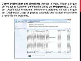 Como desinstalar um programa Acesse o menu iniciar e clique
em Painel de Controle, em seguida clique em Programas e, então,
em “Desins-talar Programa”, selecione o programa na lista e clique
em “Desinstalar”, siga os passos da janela que irá abrir e confi rme
a remoção do programa.
 