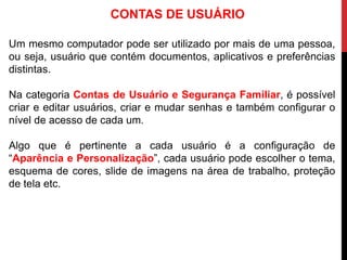 Um mesmo computador pode ser utilizado por mais de uma pessoa,
ou seja, usuário que contém documentos, aplicativos e preferências
distintas.
Na categoria Contas de Usuário e Segurança Familiar, é possível
criar e editar usuários, criar e mudar senhas e também configurar o
nível de acesso de cada um.
Algo que é pertinente a cada usuário é a configuração de
“Aparência e Personalização”, cada usuário pode escolher o tema,
esquema de cores, slide de imagens na área de trabalho, proteção
de tela etc.
CONTAS DE USUÁRIO
 