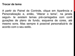 Trocar de tema
A partir do Painel de Controle, clique em Aparência e
Personalização e, então, “Alterar o tema”, na janela
seguin- te existem temas pré-carregados com confi
gurações de plano de fundo, esquema de cores, até
mesmo sons. Mas sempre é possível personalizá-lo de
acordo com o seu estilo.
 