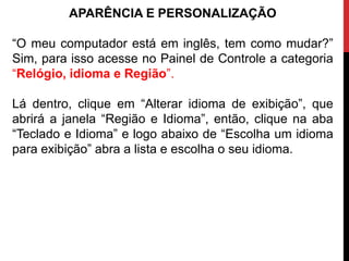 APARÊNCIA E PERSONALIZAÇÃO
“O meu computador está em inglês, tem como mudar?”
Sim, para isso acesse no Painel de Controle a categoria
“Relógio, idioma e Região”.
Lá dentro, clique em “Alterar idioma de exibição”, que
abrirá a janela “Região e Idioma”, então, clique na aba
“Teclado e Idioma” e logo abaixo de “Escolha um idioma
para exibição” abra a lista e escolha o seu idioma.
 