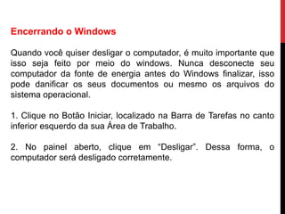 Encerrando o Windows
Quando você quiser desligar o computador, é muito importante que
isso seja feito por meio do windows. Nunca desconecte seu
computador da fonte de energia antes do Windows finalizar, isso
pode danificar os seus documentos ou mesmo os arquivos do
sistema operacional.
1. Clique no Botão Iniciar, localizado na Barra de Tarefas no canto
inferior esquerdo da sua Área de Trabalho.
2. No painel aberto, clique em “Desligar”. Dessa forma, o
computador será desligado corretamente.
 