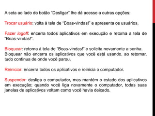 A seta ao lado do botão “Desligar” lhe dá acesso a outras opções:
Trocar usuário: volta à tela de “Boas-vindas!” e apresenta os usuários.
Fazer logoff: encerra todos aplicativos em execução e retorna a tela de
“Boas-vindas!”.
Bloquear: retorna à tela de “Boas-vindas!” e solicita novamente a senha.
Bloquear não encerra os aplicativos que você está usando, ao retornar,
tudo continua de onde você parou.
Reiniciar: encerra todos os aplicativos e reinicia o computador.
Suspender: desliga o computador, mas mantém o estado dos aplicativos
em execução; quando você liga novamente o computador, todas suas
janelas de aplicativos voltam como você havia deixado.
 