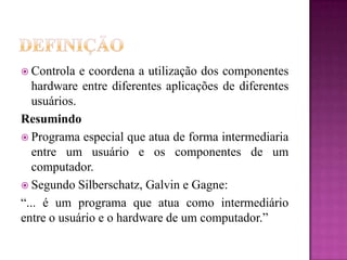  Controla e coordena a utilização dos componentes
hardware entre diferentes aplicações de diferentes
usuários.
Resumindo
 Programa especial que atua de forma intermediaria
entre um usuário e os componentes de um
computador.
 Segundo Silberschatz, Galvin e Gagne:
“... é um programa que atua como intermediário
entre o usuário e o hardware de um computador.”
 