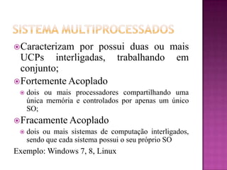 Caracterizam por possui duas ou mais
UCPs interligadas, trabalhando em
conjunto;
Fortemente Acoplado
 dois ou mais processadores compartilhando uma
única memória e controlados por apenas um único
SO;
Fracamente Acoplado
 dois ou mais sistemas de computação interligados,
sendo que cada sistema possui o seu próprio SO
Exemplo: Windows 7, 8, Linux
 