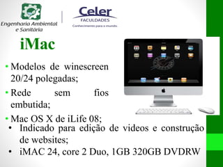 iMac
• Modelos de winescreen
20/24 polegadas;
• Rede sem fios
embutida;
• Mac OS X de iLife 08;
• Indicado para edição de videos e construção
de websites;
• iMAC 24, core 2 Duo, 1GB 320GB DVDRW
 