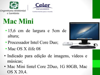 Mac Mini
• 15,6 cm de largura e 5cm de
altura;
• Processador Intel Core Duo;
• Mac OS X ilife 08
• Indicado para edição de imagens, vídeos e
músicas;
• Mac Mini Iintel Core 2Duo, 1G 80GB, Mac
OS X 20,4.
 