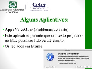 Alguns Aplicativos:
• App: VoiceOver (Problemas de visão)
• Este aplicativo permite que um texto projetado
no Mac possa ser lido ou até escrito;
• Os teclados em Braille
 