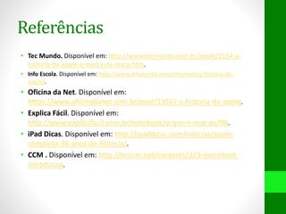Referências
• Tec Mundo. Disponível em: http://www.tecmundo.com.br/apple/2114-a-
historia-da-apple-a-marca-da-maca.htm.
• Info Escola. Disponível em: http://www.infoescola.com/informatica/historia-da-
apple/.
• Oficina da Net. Disponível em:
https://www.oficinadanet.com.br/post/13567-a-historia-da-apple.
• Explica Fácil. Disponível em:
http://www.explicafacil.com.br/notebook/o-que-e-mac-os/90.
• iPad Dicas. Disponível em: http://ipaddicas.com/noticias/apple-
completa-38-anos-de-historia/.
• CCM . Disponível em: http://br.ccm.net/contents/323-macintosh-
introducao.
 