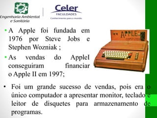 • A Apple foi fundada em
1976 por Steve Jobs e
Stephen Wozniak ;
• As vendas do AppleI
conseguiram financiar
o Apple II em 1997;
• Foi um grande sucesso de vendas, pois era o
único computador a apresentar monitor, teclado e
leitor de disquetes para armazenamento de
programas.
 