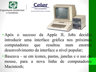 • Após o sucesso da Apple II, Jobs decidiu
introduzir uma interface gráfica nos próximos
computadores que resultou num enorme
desenvolvimento da interface a nível popular;
• Baseava – se em ícones, pastas, janelas e o uso do
mouse, para a nova linha de computadores
Macintosh;
 