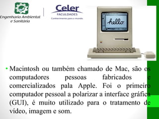 • Macintosh ou também chamado de Mac, são os
computadores pessoas fabricados e
comercializados pala Apple. Foi o primeiro
computador pessoal a polarizar a interface gráfica
(GUI), é muito utilizado para o tratamento de
vídeo, imagem e som.
 
