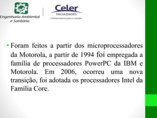 • Foram feitos a partir dos microprocessadores
da Motorola, a partir de 1994 foi empregada a
família de processadores PowerPC da IBM e
Motorola. Em 2006, ocorreu uma nova
transição, foi adotada os processadores Intel da
Família Core.
 