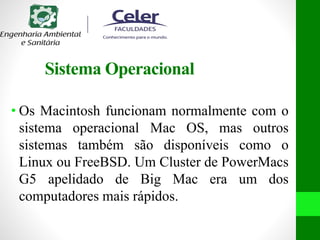 Sistema Operacional
• Os Macintosh funcionam normalmente com o
sistema operacional Mac OS, mas outros
sistemas também são disponíveis como o
Linux ou FreeBSD. Um Cluster de PowerMacs
G5 apelidado de Big Mac era um dos
computadores mais rápidos.
 