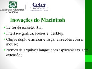 Inovações do Macintosh
• Leitor de cassetes 3.5;
• Interface gráfica, ícones e desktop;
• Clique duplo e arrasar e largar em ações com o
mouse;
• Nomes de arquivos longos com espaçamento sem
extensão;
 