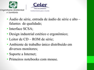 • Áudio de série, entrada de áudio de série e alto –
falantes de qualidade;
• Interface SCSA;
• Design industrial estético e ergonômico;
• Leitor de CD – ROM de série;
• Ambiente de trabalho único distribuído em
diversos monitores;
• Suporte a Internet;
• Primeiros notebooks com mouse.
 