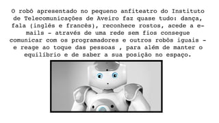 O robô apresentado no pequeno anfiteatro do Instituto 
de Telecomunicações de Aveiro faz quase tudo: dança, 
fala (inglês e francês), reconhece rostos, acede a e­
mails ­ através de uma rede sem fios consegue 
comunicar com os programadores e outros robôs iguais ­ 
e reage ao toque das pessoas , para além de manter o 
equilíbrio e de saber a sua posição no espaço.
 