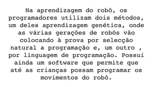 Na aprendizagem do robô, os 
programadores utilizam dois métodos, 
um deles aprendizagem genética, onde 
as várias gerações de robôs vão 
colocando à prova por selecção 
natural a programação e, um outro , 
por linguagem de programação. Possui 
ainda um software que permite que 
até as crianças possam programar os 
movimentos do robô.
 