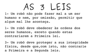 AS 3 LEIS
1­ Um robô não pode fazer mal a um ser 
humano e nem, por omissão, permitir que 
algum mal lhe aconteça.
1­ Um robô deve obedecer às ordens dos 
seres humanos, exceto quando estas 
contrariarem a Primeira lei.
3­ Um robô deve proteger a sua integridade 
física, desde que,com isto, não contrarie 
a Primeira e a Segunda leis.
 