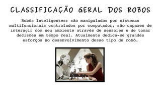 CLASSIFICAÇÃO GERAL DOS ROBOS
Robôs Inteligentes: são manipulados por sistemas 
multifuncionais controlados por computador, são capazes de 
interagir com seu ambiente através de sensores e de tomar 
decisões em tempo real. Atualmente dedica­se grandes 
esforços no desenvolvimento desse tipo de robô.
 